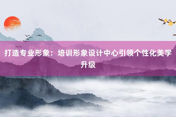 打造专业形象：培训形象设计中心引领个性化美学升级