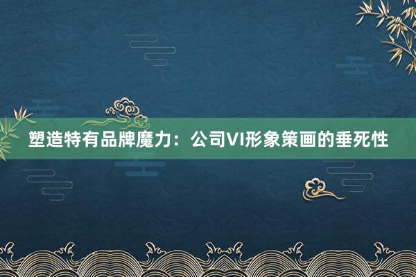 塑造特有品牌魔力：公司VI形象策画的垂死性