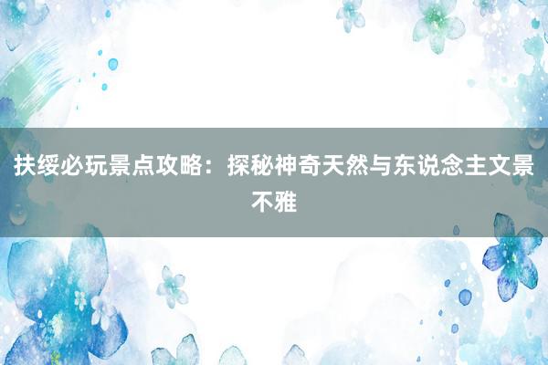 扶绥必玩景点攻略：探秘神奇天然与东说念主文景不雅